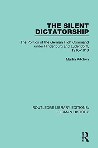 The Silent Dictatorship: The Politics of the German High Command Under Hindenburg and Ludendorff, 1916-1918 (Routledge Library Editions: German History, Band 27)