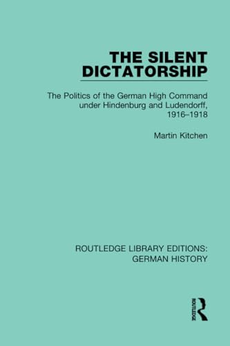 The Silent Dictatorship: The Politics of the German High Command Under Hindenburg and Ludendorff, 1916-1918 (Routledge Library Editions: German History, Band 27)