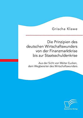 Die Prinzipien des deutschen Wirtschaftswunders von der Finanzmarktkrise bis zur Staatsschuldenkrise: Aus der Sicht von Walter Eucken, dem Wegbereiter des Wirtschaftswunders von Diplomica Verlag