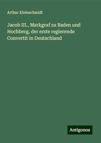 Jacob III., Markgraf zu Baden und Hochberg, der erste regierende Convertit in Deutschland von Antigonos Verlag