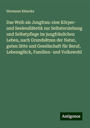Das Weib als Jungfrau: eine Körper- und Seelendiätetik zur Selbsterziehung und Selbstpflege im jungfräulichen Leben, nach Grundsätzen der Natur, guten ... Beruf, Lebensglück, Familien- und Volkswohl von Antigonos Verlag