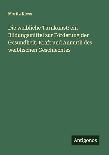 Die weibliche Turnkunst: ein Bildungsmittel zur Förderung der Gesundheit, Kraft und Anmuth des weiblischen Geschlechtes von Antigonos Verlag