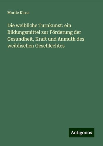Die weibliche Turnkunst: ein Bildungsmittel zur Förderung der Gesundheit, Kraft und Anmuth des weiblischen Geschlechtes von Antigonos Verlag