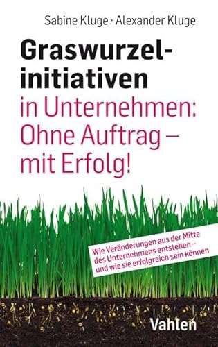 Graswurzelinitiativen in Unternehmen: Ohne Auftrag – mit Erfolg!: Wie Veränderungen aus der Mitte des Unternehmens entstehen – und wie sie erfolgreich sein können