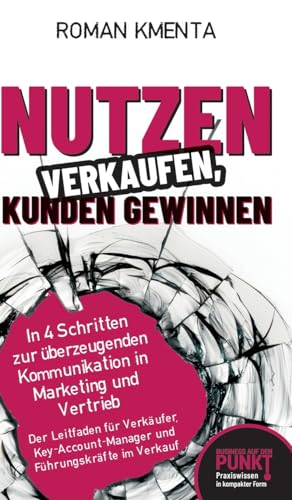 Nutzen verkaufen, Kunden gewinnen: In 4 Schritten zur überzeugenden Kommunikation in Marketing und Vertrieb (Business auf den Punkt gebracht)