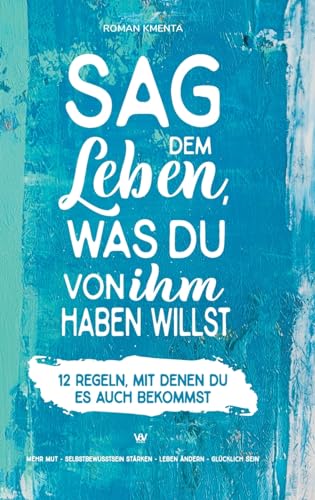 Sag dem Leben, was du von ihm haben willst - 12 Regeln, mit denen du es auch bekommst: Mehr Mut - Selbstbewusstsein stärken - Leben ändern - glücklich sein