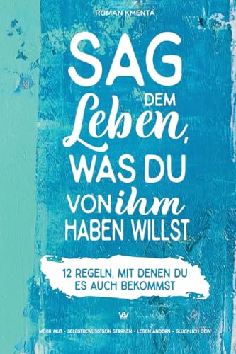 Sag dem Leben, was du von ihm haben willst - 12 Regeln, mit denen du es auch bekommst: Mehr Mut - Selbstbewusstsein stärken - Leben ändern - glücklich sein