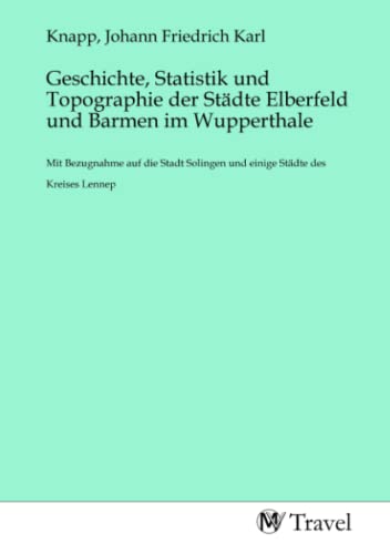Geschichte, Statistik und Topographie der Städte Elberfeld und Barmen im Wupperthale: Mit Bezugnahme auf die Stadt Solingen und einige Städte des Kreises Lennep