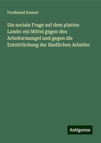 Die sociale Frage auf dem platten Lande: ein Mittel gegen den Arbeitermangel und gegen die Entsittlichung der ländlichen Arbeiter von Antigonos Verlag