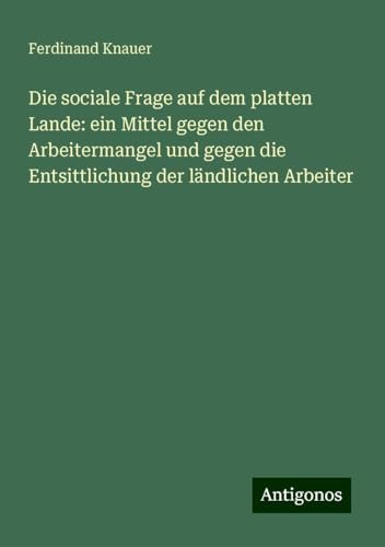 Die sociale Frage auf dem platten Lande: ein Mittel gegen den Arbeitermangel und gegen die Entsittlichung der ländlichen Arbeiter Die sociale Frage auf dem platten Lande: ein Mittel gegen den Arbeitermangel und gegen die Entsittlichung der ländlichen Arbeiter