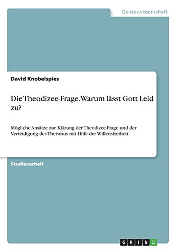Die Theodizee-Frage. Warum lässt Gott Leid zu?: Mögliche Ansätze zur Klärung der Theodizee-Frage und der Verteidigung des Theismus mit Hilfe der Willensfreiheit