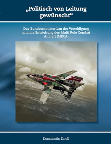 'Politisch von Leitung gewünscht': Das Bundesministerium der Verteidigung und die Entstehung des Multi Role Combat Aircraft (MRCA) (Schriften zur Geschichte der Deutschen Luftwaffe)
