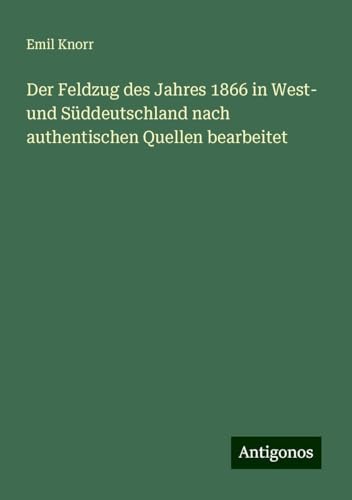 Der Feldzug des Jahres 1866 in West- und Süddeutschland nach authentischen Quellen bearbeitet von Antigonos Verlag