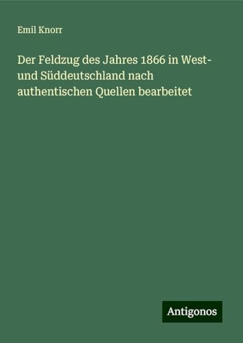 Der Feldzug des Jahres 1866 in West- und Süddeutschland nach authentischen Quellen bearbeitet von Antigonos Verlag