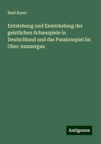 Entstehung und Enwickelung der geistlichen Schauspiele in Deutschland und das Passionspiel im Ober-Ammergau von Antigonos Verlag