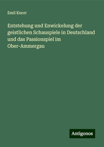 Entstehung und Enwickelung der geistlichen Schauspiele in Deutschland und das Passionspiel im Ober-Ammergau von Antigonos Verlag