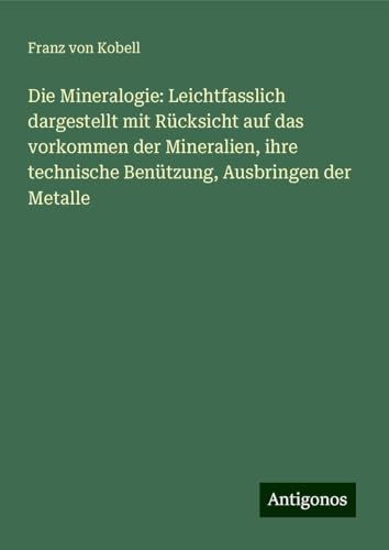 Die Mineralogie: Leichtfasslich dargestellt mit Rücksicht auf das vorkommen der Mineralien, ihre technische Benützung, Ausbringen der Metalle von Antigonos Verlag