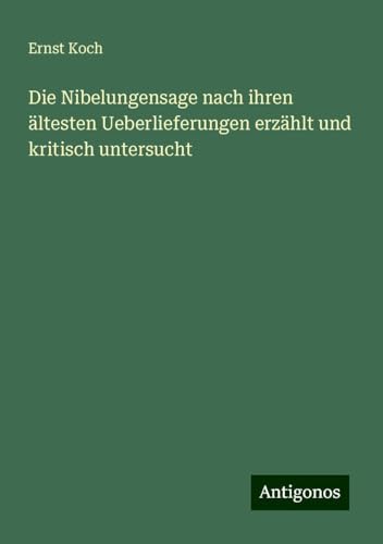 Die Nibelungensage nach ihren ältesten Ueberlieferungen erzählt und kritisch untersucht von Antigonos Verlag