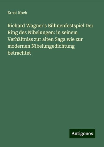 Richard Wagner's Bühnenfestspiel Der Ring des Nibelungen: in seinem Verhältniss zur alten Saga wie zur modernen Nibelungedichtung betrachtet von Antigonos Verlag