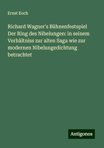 Richard Wagner's Bühnenfestspiel Der Ring des Nibelungen: in seinem Verhältniss zur alten Saga wie zur modernen Nibelungedichtung betrachtet von Antigonos Verlag