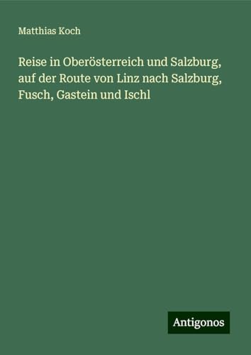 Reise in Oberösterreich und Salzburg, auf der Route von Linz nach Salzburg, Fusch, Gastein und Ischl von Antigonos Verlag