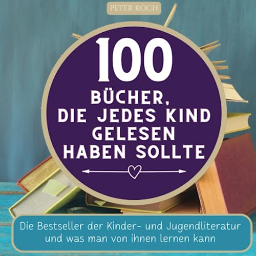 100 Bücher, die jedes Kind gelesen haben sollte: Die Bestseller der Kinder- und Jugendliteratur und was man von ihnen lernen kan