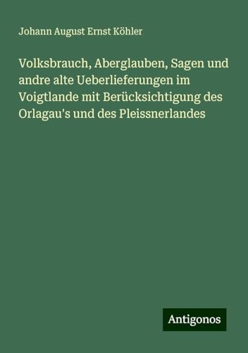 Volksbrauch, Aberglauben, Sagen und andre alte Ueberlieferungen im Voigtlande mit Berücksichtigung des Orlagau's und des Pleissnerlandes von Antigonos Verlag