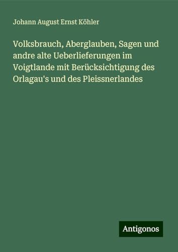 Volksbrauch, Aberglauben, Sagen und andre alte Ueberlieferungen im Voigtlande mit Berücksichtigung des Orlagau's und des Pleissnerlandes von Antigonos Verlag