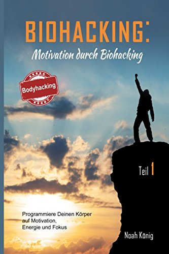 Biohacking: Motivation durch Biohacking Teil 1: Programmiere Deinen Körper auf Motivation, Energie und Fokus: Die perfekte Anleitung zu Deiner Selbstoptimierung