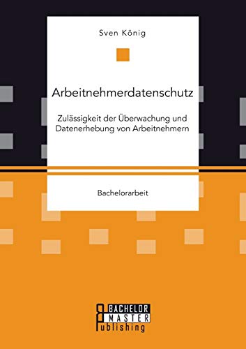 Arbeitnehmerdatenschutz: Zulässigkeit der Überwachung und Datenerhebung von Arbeitnehmern von Bachelor + Master Publishing