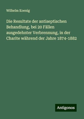 Die Resultate der antiseptischen Behandlung, bei 20 Fällen ausgedehnter Verbrennung, in der Charite während der Jahre 1874-1882 von Antigonos Verlag