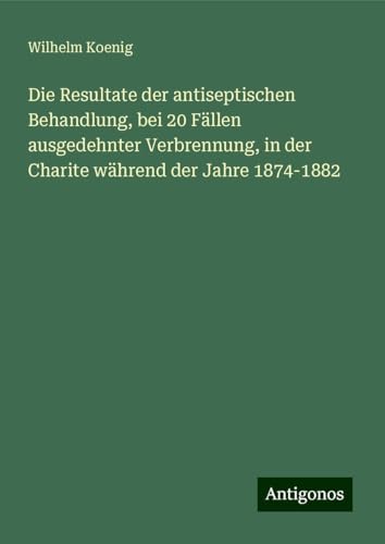 Die Resultate der antiseptischen Behandlung, bei 20 Fällen ausgedehnter Verbrennung, in der Charite während der Jahre 1874-1882 von Antigonos Verlag