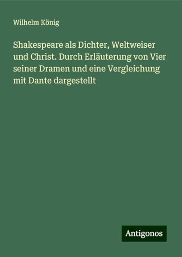 Shakespeare als Dichter, Weltweiser und Christ. Durch Erläuterung von Vier seiner Dramen und eine Vergleichung mit Dante dargestellt von Antigonos Verlag