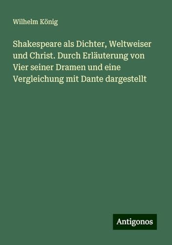 Shakespeare als Dichter, Weltweiser und Christ. Durch Erläuterung von Vier seiner Dramen und eine Vergleichung mit Dante dargestellt von Antigonos Verlag