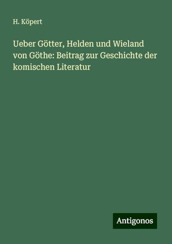 Ueber Götter, Helden und Wieland von Göthe: Beitrag zur Geschichte der komischen Literatur von Antigonos Verlag