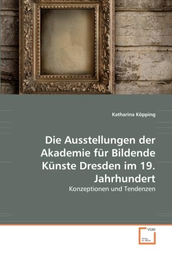 Die Ausstellungen der Akademie für Bildende Künste Dresden im 19. Jahrhundert: Konzeptionen und Tendenzen von VDM Verlag Dr. Müller