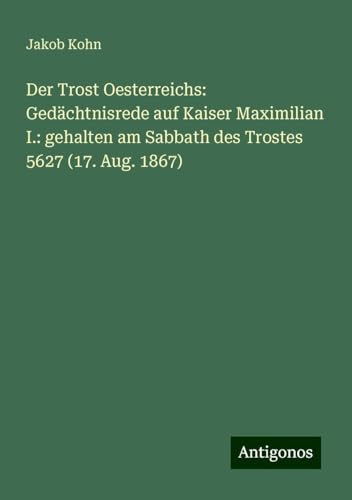 Der Trost Oesterreichs: Gedächtnisrede auf Kaiser Maximilian I.: gehalten am Sabbath des Trostes 5627 (17. Aug. 1867) von Antigonos Verlag