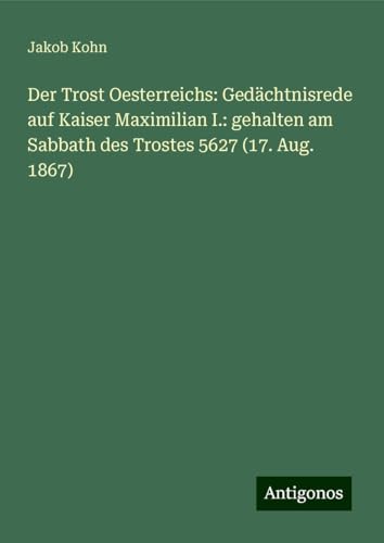 Der Trost Oesterreichs: Gedächtnisrede auf Kaiser Maximilian I.: gehalten am Sabbath des Trostes 5627 (17. Aug. 1867) von Antigonos Verlag