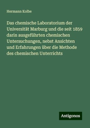 Das chemische Laboratorium der Universität Marburg und die seit 1859 darin ausgeführten chemischen Untersuchungen, nebst Ansichten und Erfahrungen über die Methode des chemischen Unterrichts von Antigonos Verlag