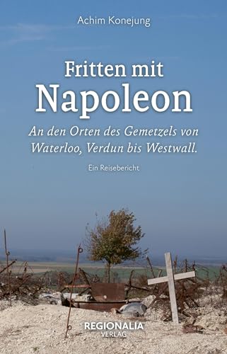 Fritten mit Napoleon: An den Orten des Gemetzels von Waterloo, Verdun bis Westwall. Ein Reisebericht von Regionalia Verlag