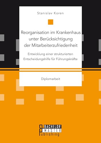 Reorganisation im Krankenhaus unter Berücksichtigung der Mitarbeiterzufriedenheit: Entwicklung einer strukturierten Entscheidungshilfe für Führungskräfte: Diplomarbeit von Bachelor + Master Publishing