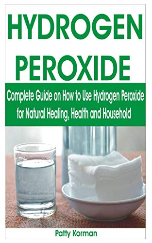 HYDROGEN PEROXIDE: Complete Guide on How to Use Hydrogen Peroxide for Natural Healing, Health & Household