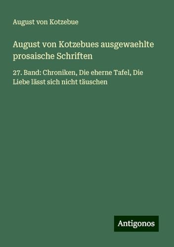 August von Kotzebues ausgewaehlte prosaische Schriften: 27. Band: Chroniken, Die eherne Tafel, Die Liebe lässt sich nicht täuschen August von Kotzebues ausgewaehlte prosaische Schriften: 27. Band: Chroniken, Die eherne Tafel, Die Liebe lässt sich nicht täuschen von Antigonos Verlag
