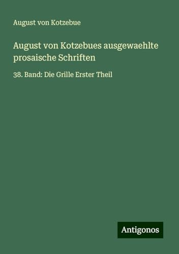 August von Kotzebues ausgewaehlte prosaische Schriften: 38. Band: Die Grille Erster Theil August von Kotzebues ausgewaehlte prosaische Schriften: 38. Band: Die Grille Erster Theil von Antigonos Verlag