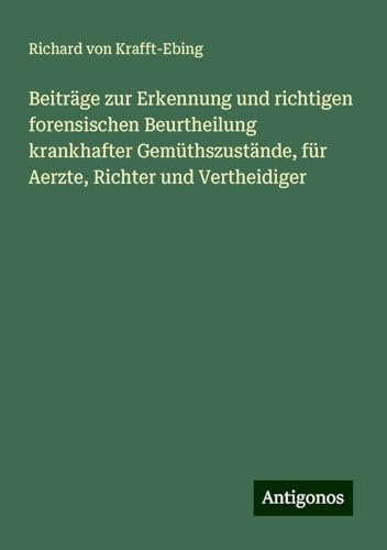 Beiträge zur Erkennung und richtigen forensischen Beurtheilung krankhafter Gemüthszustände, für Aerzte, Richter und Vertheidiger von Antigonos Verlag