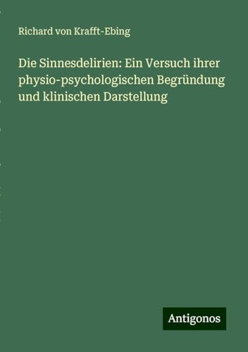 Die Sinnesdelirien: Ein Versuch ihrer physio-psychologischen Begründung und klinischen Darstellung von Antigonos Verlag