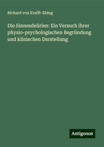 Die Sinnesdelirien: Ein Versuch ihrer physio-psychologischen Begründung und klinischen Darstellung von Antigonos Verlag