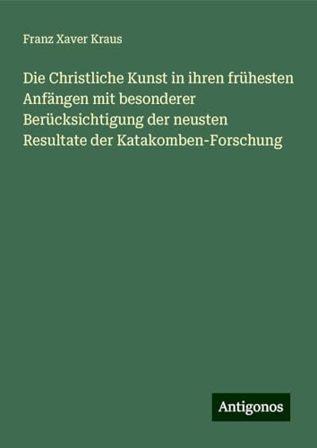 Die Christliche Kunst in ihren frühesten Anfängen mit besonderer Berücksichtigung der neusten Resultate der Katakomben-Forschung von Antigonos Verlag