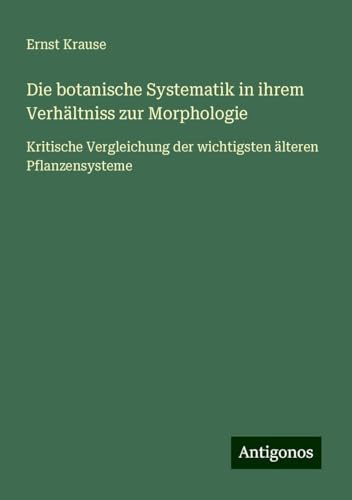 Die botanische Systematik in ihrem Verhältniss zur Morphologie: Kritische Vergleichung der wichtigsten älteren Pflanzensysteme von Antigonos Verlag