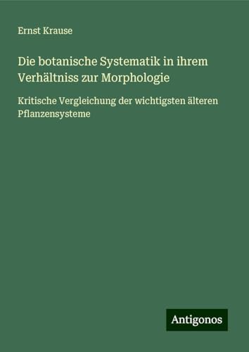 Die botanische Systematik in ihrem Verhältniss zur Morphologie: Kritische Vergleichung der wichtigsten älteren Pflanzensysteme von Antigonos Verlag